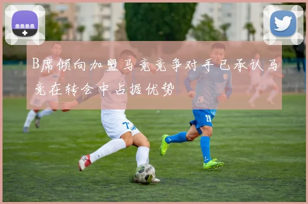 B席倾向加盟马竞竞争对手已承认马竞在转会中占据优势