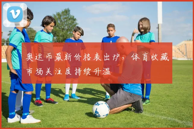 奥运币最新价格表出炉，体育收藏市场关注度持续升温