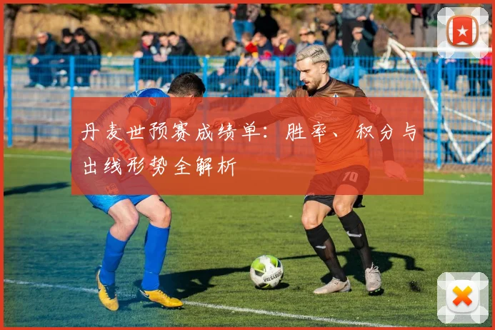 丹麦世预赛成绩单：胜率、积分与出线形势全解析